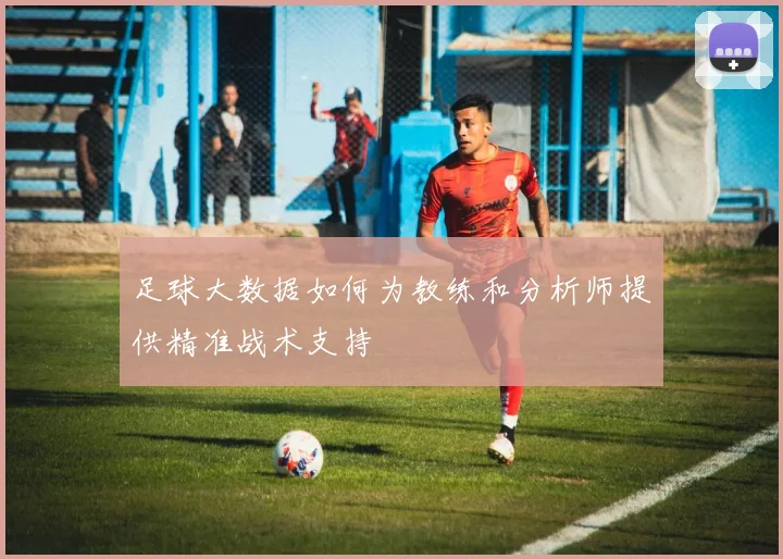 足球大数据如何为教练和分析师提供精准战术支持