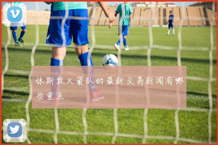 休斯敦火箭队的最新交易新闻有哪些重点